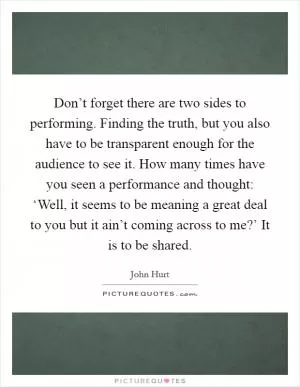 Don’t forget there are two sides to performing. Finding the truth, but you also have to be transparent enough for the audience to see it. How many times have you seen a performance and thought: ‘Well, it seems to be meaning a great deal to you but it ain’t coming across to me?’ It is to be shared Picture Quote #1