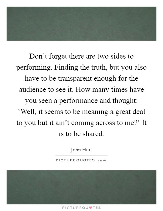 Don't forget there are two sides to performing. Finding the truth, but you also have to be transparent enough for the audience to see it. How many times have you seen a performance and thought: ‘Well, it seems to be meaning a great deal to you but it ain't coming across to me?' It is to be shared. Picture Quote #1
