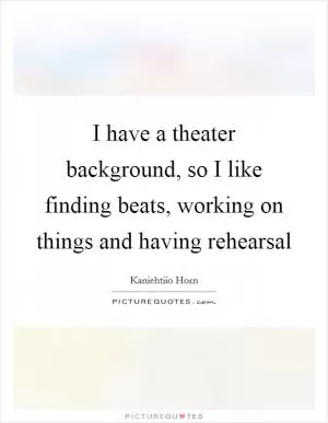 I have a theater background, so I like finding beats, working on things and having rehearsal Picture Quote #1