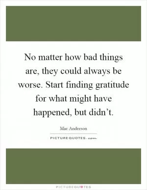 No matter how bad things are, they could always be worse. Start finding gratitude for what might have happened, but didn’t Picture Quote #1