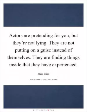 Actors are pretending for you, but they’re not lying. They are not putting on a guise instead of themselves. They are finding things inside that they have experienced Picture Quote #1