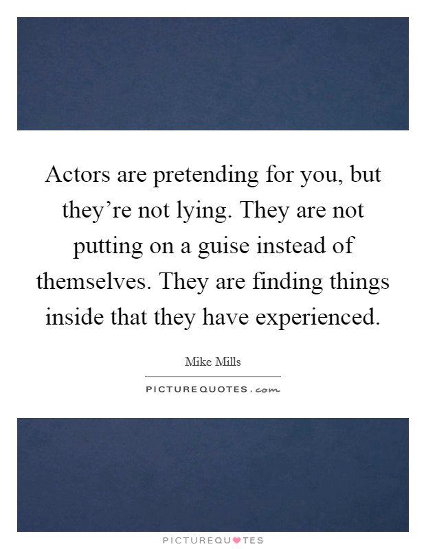 Actors are pretending for you, but they're not lying. They are not putting on a guise instead of themselves. They are finding things inside that they have experienced. Picture Quote #1