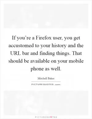 If you’re a Firefox user, you get accustomed to your history and the URL bar and finding things. That should be available on your mobile phone as well Picture Quote #1