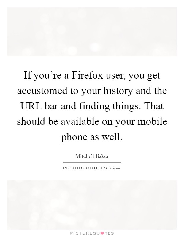 If you're a Firefox user, you get accustomed to your history and the URL bar and finding things. That should be available on your mobile phone as well. Picture Quote #1
