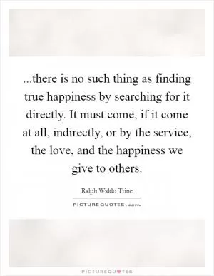 ...there is no such thing as finding true happiness by searching for it directly. It must come, if it come at all, indirectly, or by the service, the love, and the happiness we give to others Picture Quote #1