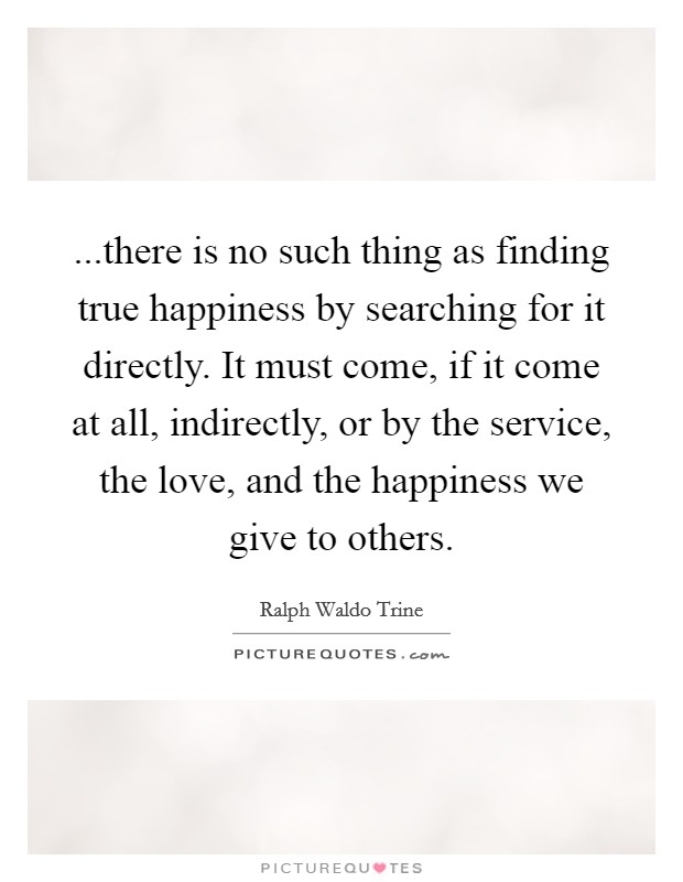 ...there is no such thing as finding true happiness by searching for it directly. It must come, if it come at all, indirectly, or by the service, the love, and the happiness we give to others. Picture Quote #1