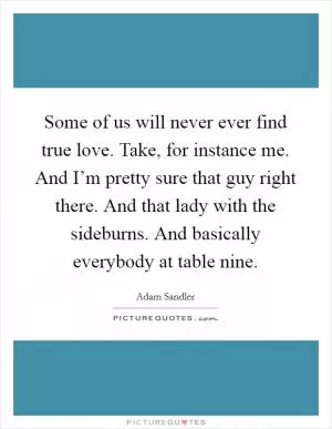 Some of us will never ever find true love. Take, for instance me. And I’m pretty sure that guy right there. And that lady with the sideburns. And basically everybody at table nine Picture Quote #1