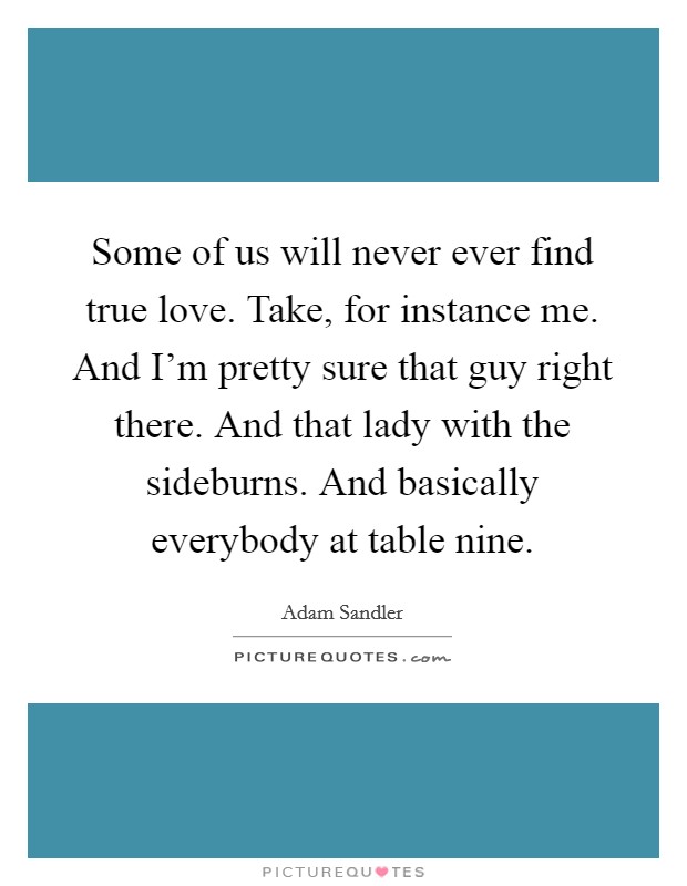 Some of us will never ever find true love. Take, for instance me. And I'm pretty sure that guy right there. And that lady with the sideburns. And basically everybody at table nine. Picture Quote #1