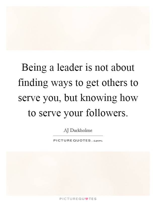 Being a leader is not about finding ways to get others to serve you, but knowing how to serve your followers. Picture Quote #1