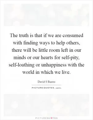 The truth is that if we are consumed with finding ways to help others, there will be little room left in our minds or our hearts for self-pity, self-loathing or unhappiness with the world in which we live Picture Quote #1