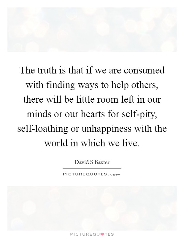 The truth is that if we are consumed with finding ways to help others, there will be little room left in our minds or our hearts for self-pity, self-loathing or unhappiness with the world in which we live. Picture Quote #1