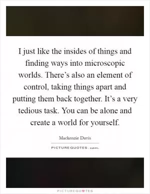 I just like the insides of things and finding ways into microscopic worlds. There’s also an element of control, taking things apart and putting them back together. It’s a very tedious task. You can be alone and create a world for yourself Picture Quote #1