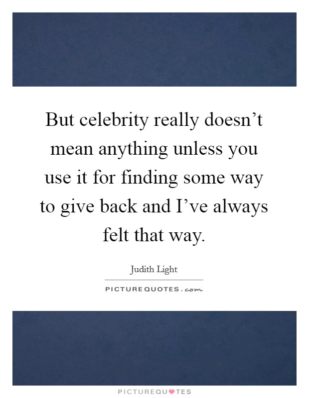But celebrity really doesn't mean anything unless you use it for finding some way to give back and I've always felt that way. Picture Quote #1