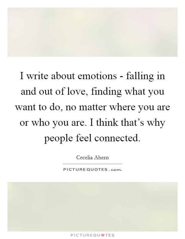 I write about emotions - falling in and out of love, finding what you want to do, no matter where you are or who you are. I think that's why people feel connected. Picture Quote #1