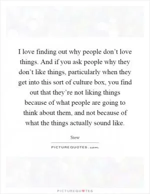 I love finding out why people don’t love things. And if you ask people why they don’t like things, particularly when they get into this sort of culture box, you find out that they’re not liking things because of what people are going to think about them, and not because of what the things actually sound like Picture Quote #1