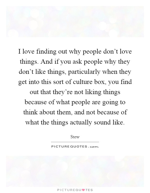 I love finding out why people don't love things. And if you ask people why they don't like things, particularly when they get into this sort of culture box, you find out that they're not liking things because of what people are going to think about them, and not because of what the things actually sound like. Picture Quote #1