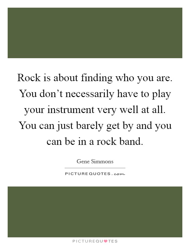 Rock is about finding who you are. You don't necessarily have to play your instrument very well at all. You can just barely get by and you can be in a rock band. Picture Quote #1