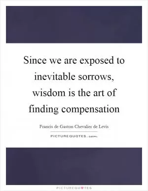 Since we are exposed to inevitable sorrows, wisdom is the art of finding compensation Picture Quote #1