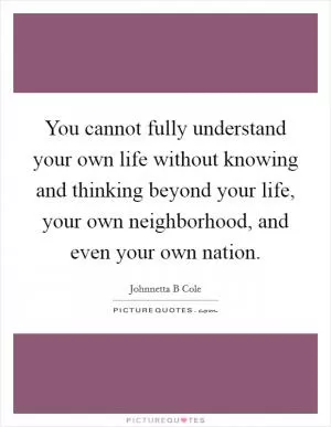 You cannot fully understand your own life without knowing and thinking beyond your life, your own neighborhood, and even your own nation Picture Quote #1