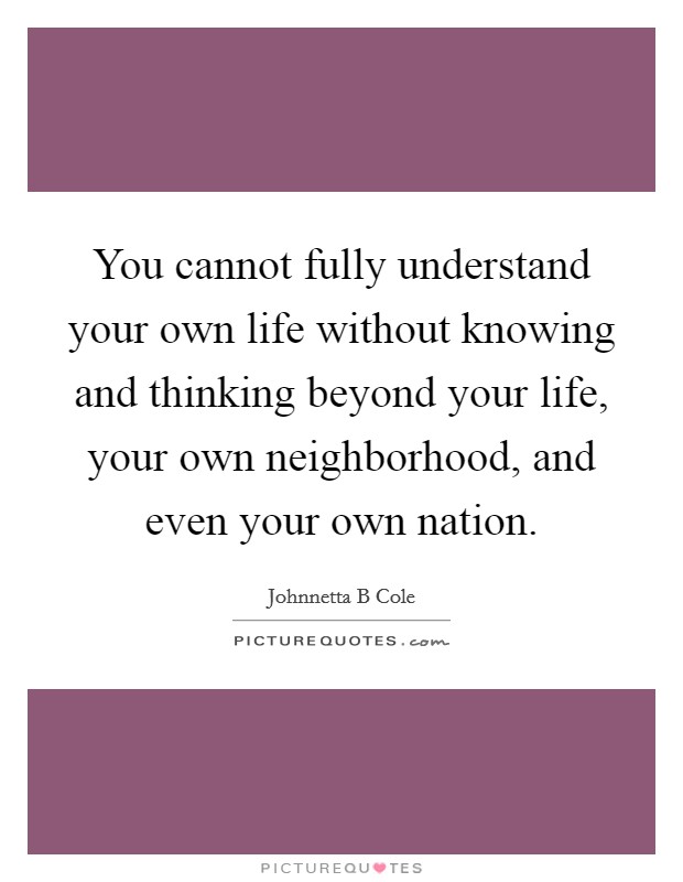 You cannot fully understand your own life without knowing and thinking beyond your life, your own neighborhood, and even your own nation. Picture Quote #1