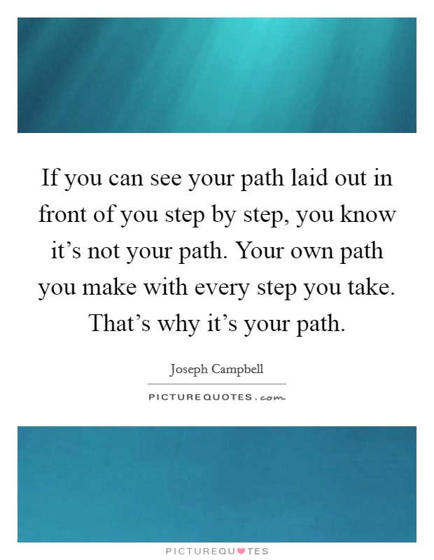 If you can see your path laid out in front of you step by step, you know it's not your path. Your own path you make with every step you take. That's why it's your path. Picture Quote #1