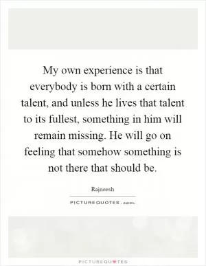 My own experience is that everybody is born with a certain talent, and unless he lives that talent to its fullest, something in him will remain missing. He will go on feeling that somehow something is not there that should be Picture Quote #1