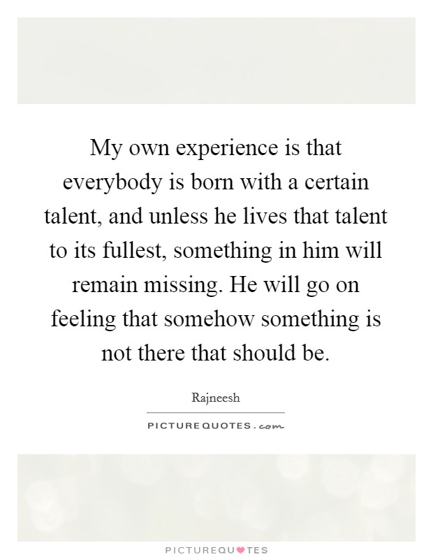 My own experience is that everybody is born with a certain talent, and unless he lives that talent to its fullest, something in him will remain missing. He will go on feeling that somehow something is not there that should be. Picture Quote #1