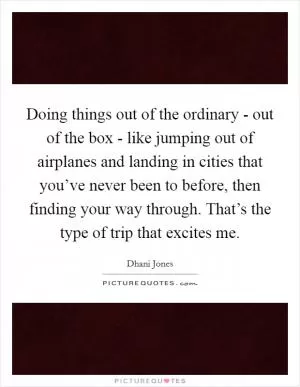 Doing things out of the ordinary - out of the box - like jumping out of airplanes and landing in cities that you’ve never been to before, then finding your way through. That’s the type of trip that excites me Picture Quote #1