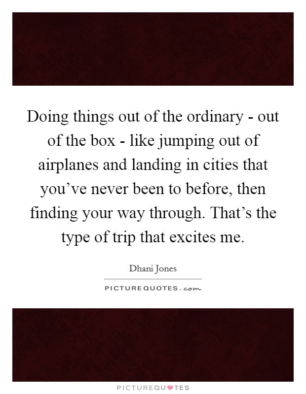 Doing things out of the ordinary - out of the box - like jumping out of airplanes and landing in cities that you've never been to before, then finding your way through. That's the type of trip that excites me. Picture Quote #1