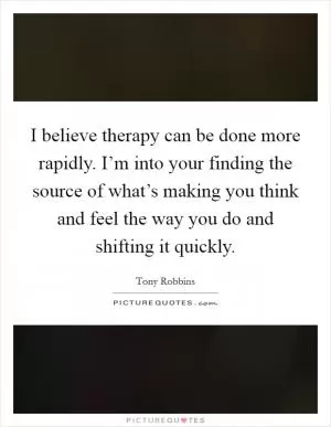I believe therapy can be done more rapidly. I’m into your finding the source of what’s making you think and feel the way you do and shifting it quickly Picture Quote #1