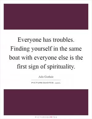Everyone has troubles. Finding yourself in the same boat with everyone else is the first sign of spirituality Picture Quote #1