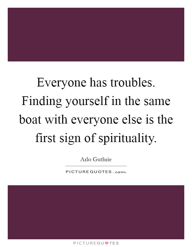 Everyone has troubles. Finding yourself in the same boat with everyone else is the first sign of spirituality. Picture Quote #1