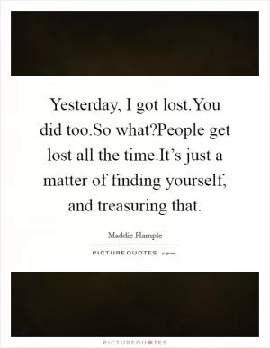 Yesterday, I got lost.You did too.So what?People get lost all the time.It’s just a matter of finding yourself, and treasuring that Picture Quote #1