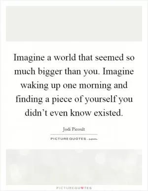 Imagine a world that seemed so much bigger than you. Imagine waking up one morning and finding a piece of yourself you didn’t even know existed Picture Quote #1