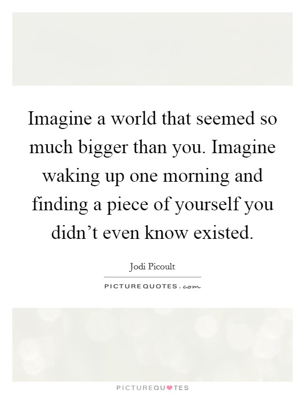 Imagine a world that seemed so much bigger than you. Imagine waking up one morning and finding a piece of yourself you didn't even know existed. Picture Quote #1