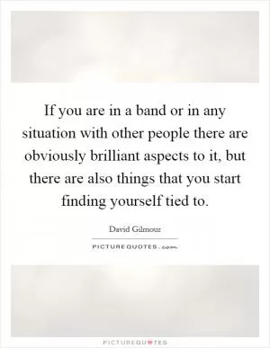 If you are in a band or in any situation with other people there are obviously brilliant aspects to it, but there are also things that you start finding yourself tied to Picture Quote #1