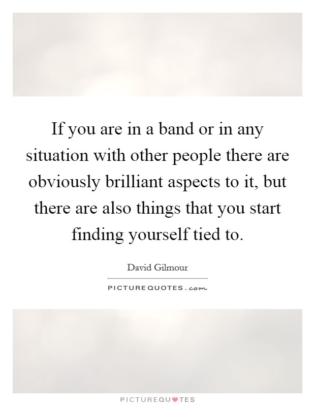 If you are in a band or in any situation with other people there are obviously brilliant aspects to it, but there are also things that you start finding yourself tied to. Picture Quote #1