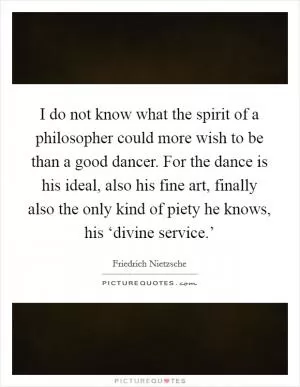 I do not know what the spirit of a philosopher could more wish to be than a good dancer. For the dance is his ideal, also his fine art, finally also the only kind of piety he knows, his ‘divine service.’ Picture Quote #1