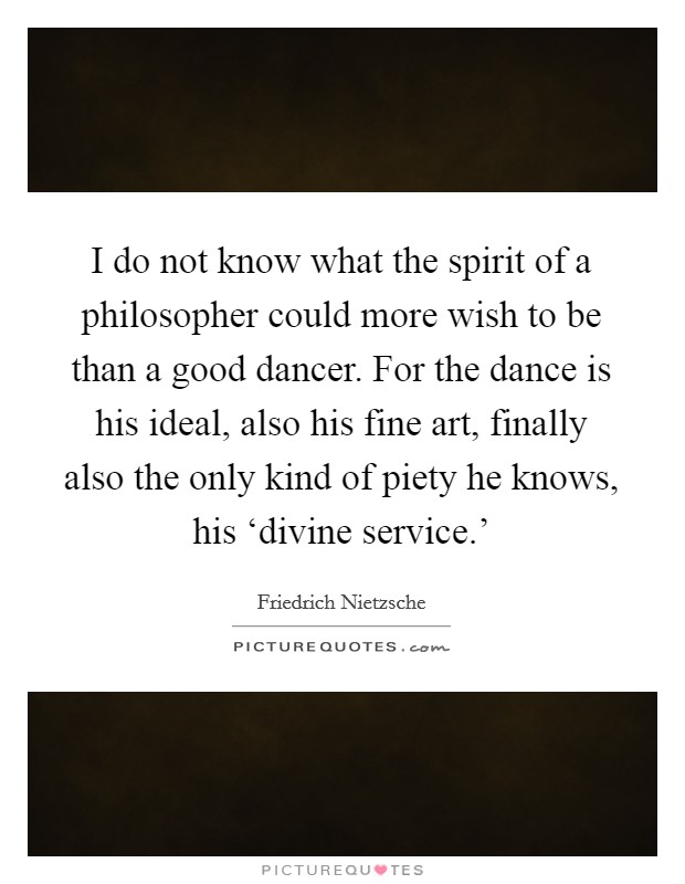 I do not know what the spirit of a philosopher could more wish to be than a good dancer. For the dance is his ideal, also his fine art, finally also the only kind of piety he knows, his ‘divine service.' Picture Quote #1