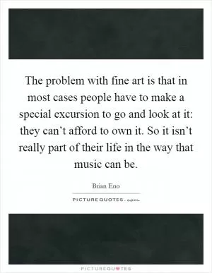 The problem with fine art is that in most cases people have to make a special excursion to go and look at it: they can’t afford to own it. So it isn’t really part of their life in the way that music can be Picture Quote #1