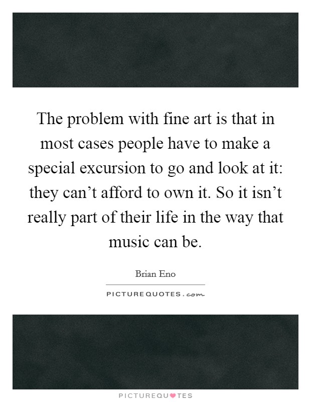 The problem with fine art is that in most cases people have to make a special excursion to go and look at it: they can't afford to own it. So it isn't really part of their life in the way that music can be. Picture Quote #1
