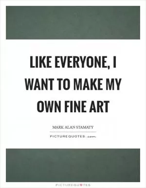 Like everyone, I want to make my own fine art Picture Quote #1