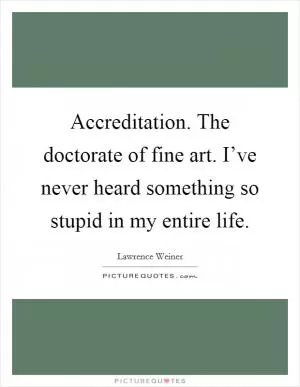 Accreditation. The doctorate of fine art. I’ve never heard something so stupid in my entire life Picture Quote #1