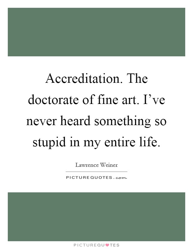 Accreditation. The doctorate of fine art. I've never heard something so stupid in my entire life. Picture Quote #1