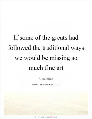If some of the greats had followed the traditional ways we would be missing so much fine art Picture Quote #1