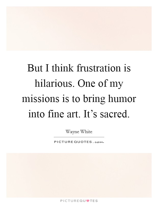 But I think frustration is hilarious. One of my missions is to bring humor into fine art. It's sacred. Picture Quote #1