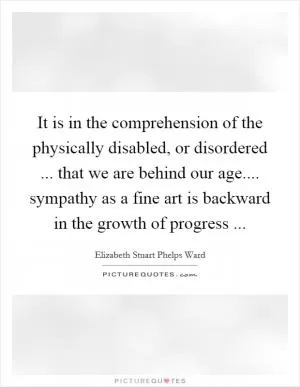 It is in the comprehension of the physically disabled, or disordered ... that we are behind our age.... sympathy as a fine art is backward in the growth of progress  Picture Quote #1