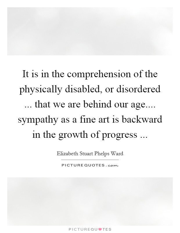 It is in the comprehension of the physically disabled, or disordered ... that we are behind our age.... sympathy as a fine art is backward in the growth of progress ... Picture Quote #1