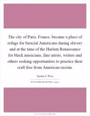 The city of Paris, France, became a place of refuge for biracial Americans during slavery and at the time of the Harlem Renaissance for black musicians, fine artists, writers and others seeking opportunities to practice their craft free from American racism Picture Quote #1