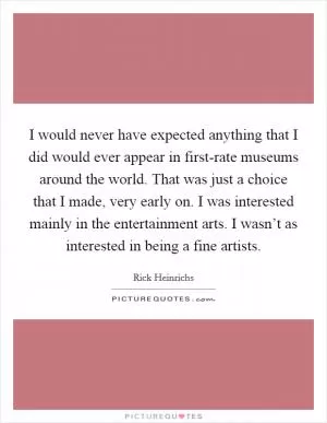 I would never have expected anything that I did would ever appear in first-rate museums around the world. That was just a choice that I made, very early on. I was interested mainly in the entertainment arts. I wasn’t as interested in being a fine artists Picture Quote #1